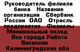 Руководитель филиала банка › Название организации ­ Сбербанк России, ОАО › Отрасль предприятия ­ Филиалы › Минимальный оклад ­ 1 - Все города Работа » Вакансии   . Калининградская обл.,Калининград г.